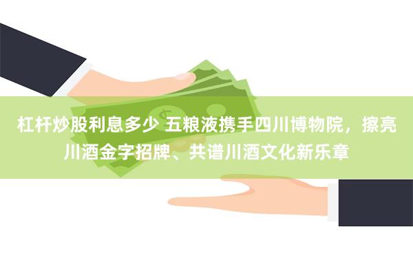 杠杆炒股利息多少 五粮液携手四川博物院，擦亮川酒金字招牌、共谱川酒文化新乐章