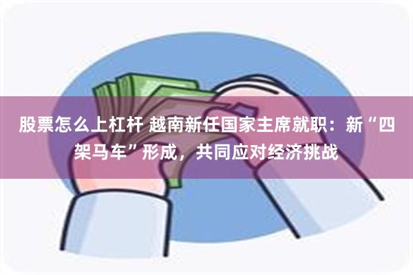 股票怎么上杠杆 越南新任国家主席就职：新“四架马车”形成，共同应对经济挑战