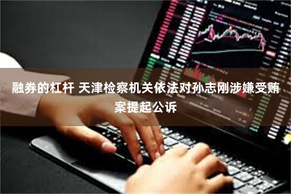 融券的杠杆 天津检察机关依法对孙志刚涉嫌受贿案提起公诉