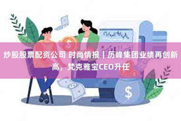 炒股股票配资公司 时尚情报｜历峰集团业绩再创新高，梵克雅宝CEO升任