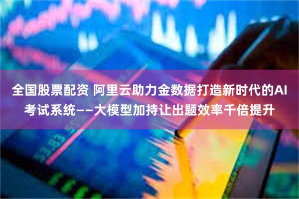 全国股票配资 阿里云助力金数据打造新时代的AI考试系统——大模型加持让出题效率千倍提升