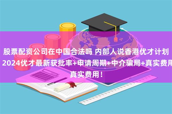 股票配资公司在中国合法吗 内部人说香港优才计划，2024优才最新获批率+申请周期+中介骗局+真实费用！