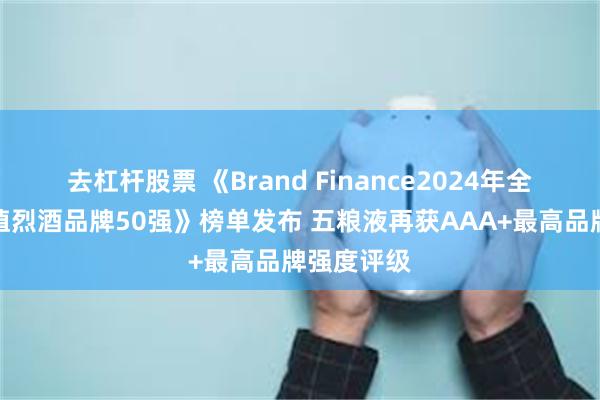 去杠杆股票 《Brand Finance2024年全球最具价值烈酒品牌50强》榜单发布 五粮液再获AAA+最高品牌强度评级