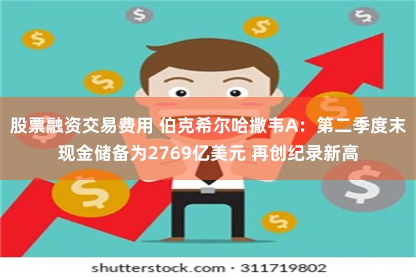 股票融资交易费用 伯克希尔哈撒韦A：第二季度末现金储备为2769亿美元 再创纪录新高