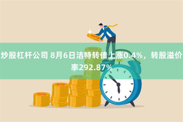 炒股杠杆公司 8月6日洁特转债上涨0.4%，转股溢价率292.87%