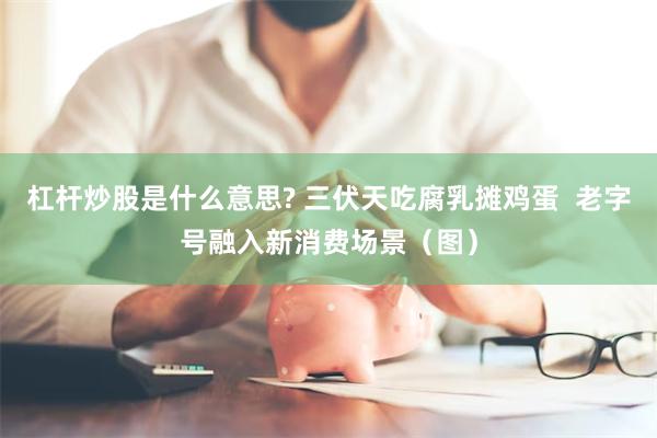 杠杆炒股是什么意思? 三伏天吃腐乳摊鸡蛋  老字号融入新消费场景（图）