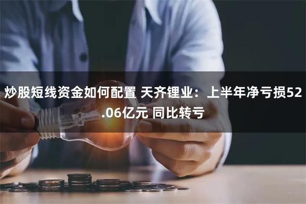 炒股短线资金如何配置 天齐锂业：上半年净亏损52.06亿元 同比转亏