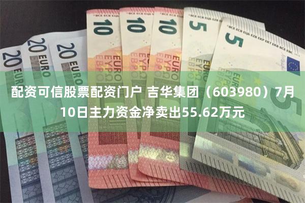 配资可信股票配资门户 吉华集团（603980）7月10日主力资金净卖出55.62万元