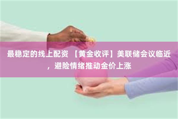 最稳定的线上配资 【黄金收评】美联储会议临近，避险情绪推动金价上涨