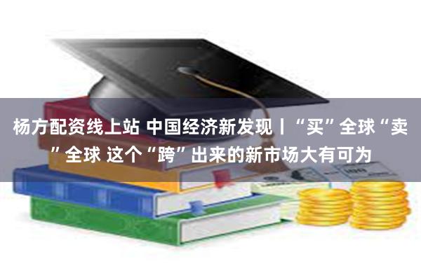 杨方配资线上站 中国经济新发现丨“买”全球“卖”全球 这个“跨”出来的新市场大有可为