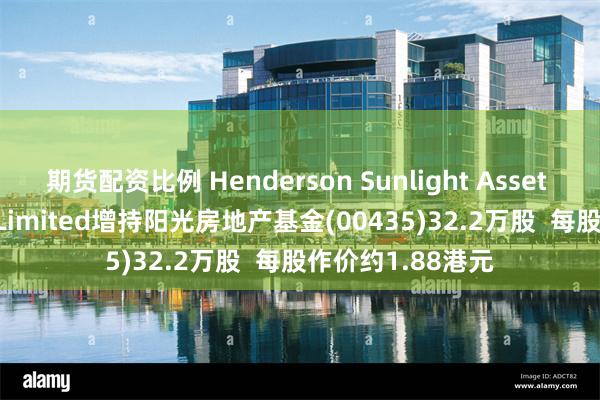 期货配资比例 Henderson Sunlight Asset Management Limited增持阳光房地产基金(00435)32.2万股  每股作价约1.88港元