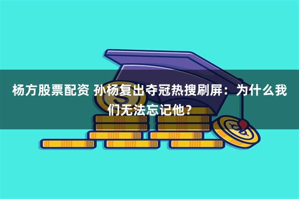 杨方股票配资 孙杨复出夺冠热搜刷屏：为什么我们无法忘记他？