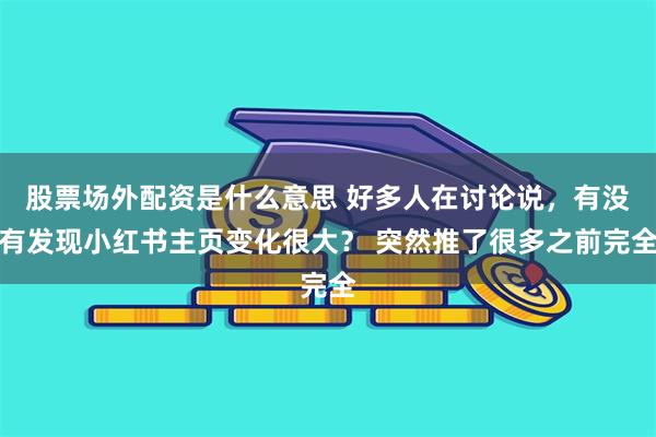 股票场外配资是什么意思 好多人在讨论说，有没有发现小红书主页变化很大？ 突然推了很多之前完全