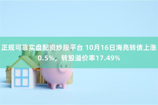 正规可靠实盘配资炒股平台 10月16日海亮转债上涨0.5%，转股溢价率17.49%