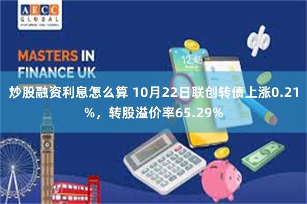 炒股融资利息怎么算 10月22日联创转债上涨0.21%，转股溢价率65.29%