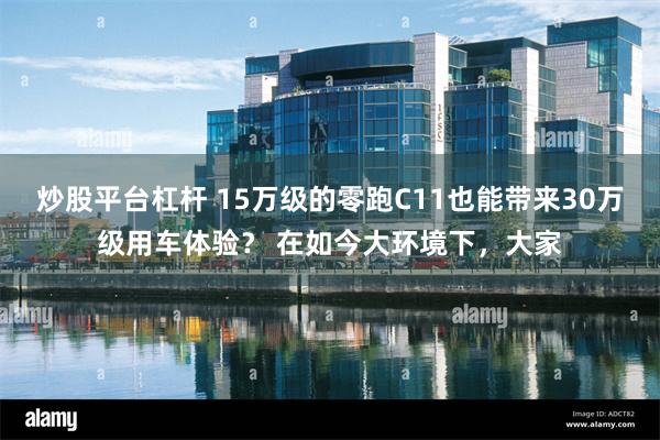 炒股平台杠杆 15万级的零跑C11也能带来30万级用车体验？ 在如今大环境下，大家