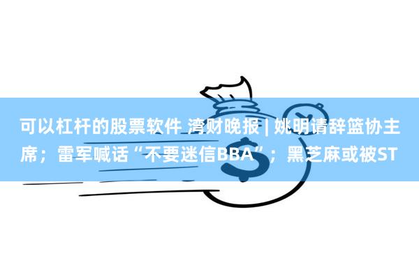 可以杠杆的股票软件 湾财晚报 | 姚明请辞篮协主席；雷军喊话“不要迷信BBA”；黑芝麻或被ST