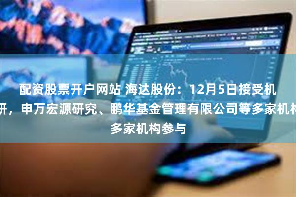 配资股票开户网站 海达股份：12月5日接受机构调研，申万宏源研究、鹏华基金管理有限公司等多家机构参与