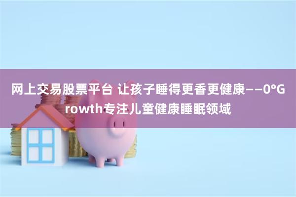 网上交易股票平台 让孩子睡得更香更健康——0°Growth专注儿童健康睡眠领域