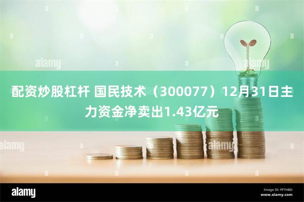 配资炒股杠杆 国民技术（300077）12月31日主力资金净卖出1.43亿元