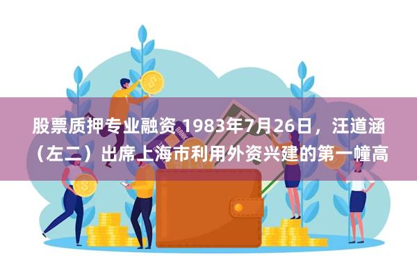 股票质押专业融资 1983年7月26日，汪道涵（左二）出席上海市利用外资兴建的第一幢高