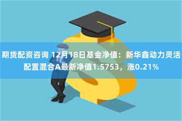 期货配资咨询 12月18日基金净值：新华鑫动力灵活配置混合A最新净值1.5753，涨0.21%