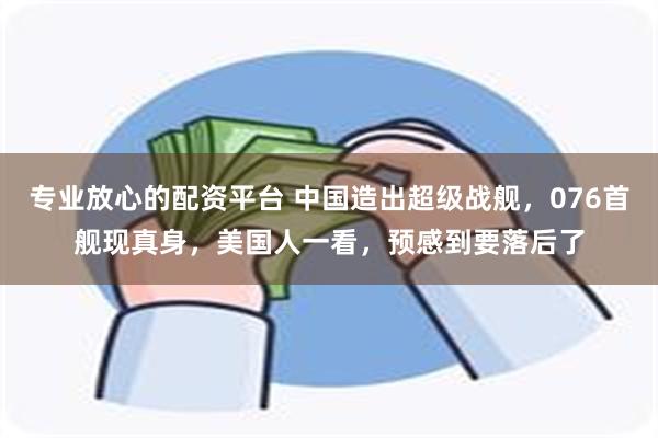 专业放心的配资平台 中国造出超级战舰，076首舰现真身，美国人一看，预感到要落后了