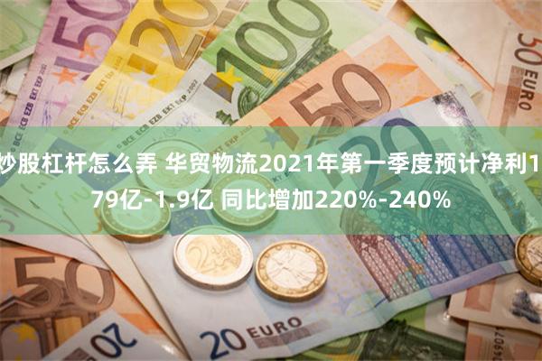 炒股杠杆怎么弄 华贸物流2021年第一季度预计净利1.79亿-1.9亿 同比增加220%-240%