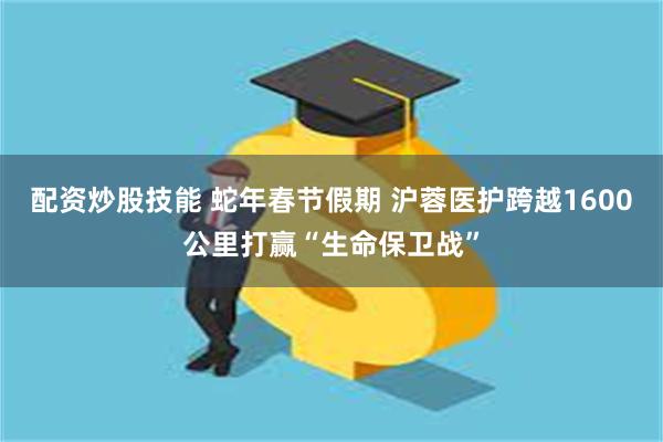 配资炒股技能 蛇年春节假期 沪蓉医护跨越1600公里打赢“生命保卫战”