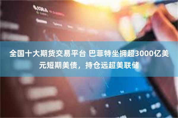 全国十大期货交易平台 巴菲特坐拥超3000亿美元短期美债，持仓远超美联储