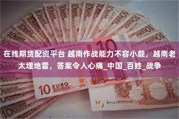 在线期货配资平台 越南作战能力不容小觑，越南老太埋地雷，答案令人心痛_中国_百姓_战争