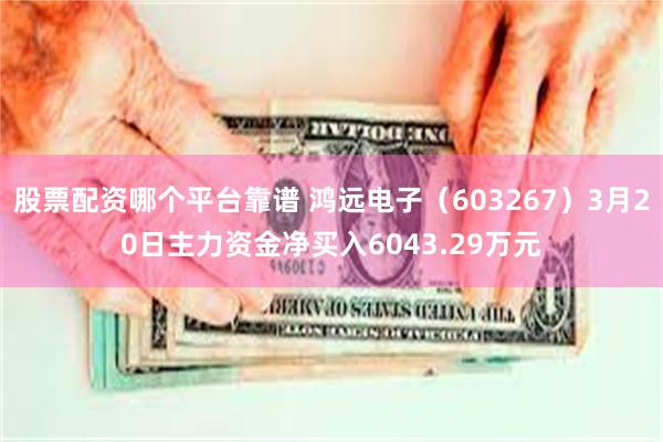 股票配资哪个平台靠谱 鸿远电子（603267）3月20日主力资金净买入6043.29万元