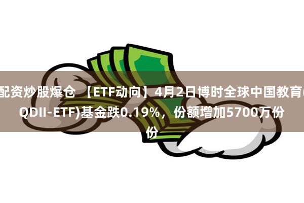 配资炒股爆仓 【ETF动向】4月2日博时全球中国教育(QDII-ETF)基金跌0.19%，份额增加5700万份