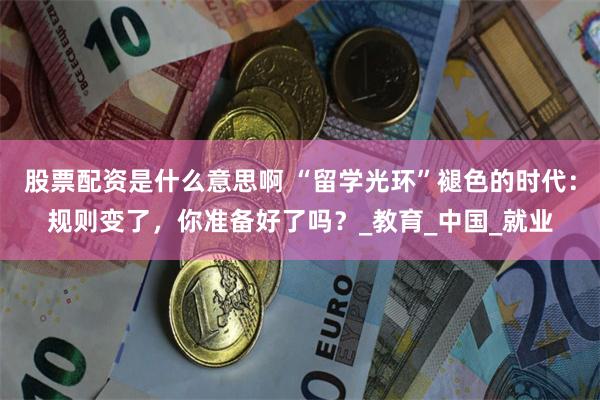 股票配资是什么意思啊 “留学光环”褪色的时代：规则变了，你准备好了吗？_教育_中国_就业