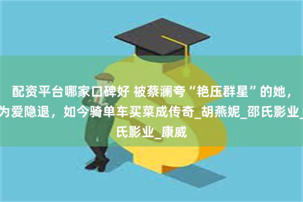 配资平台哪家口碑好 被蔡澜夸“艳压群星”的她，巅峰为爱隐退，如今骑单车买菜成传奇_胡燕妮_邵氏影业_康威