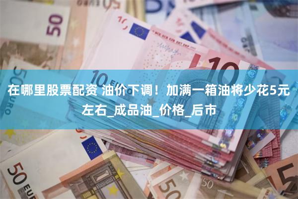 在哪里股票配资 油价下调！加满一箱油将少花5元左右_成品油_价格_后市
