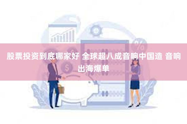 股票投资到底哪家好 全球超八成音响中国造 音响出海爆单