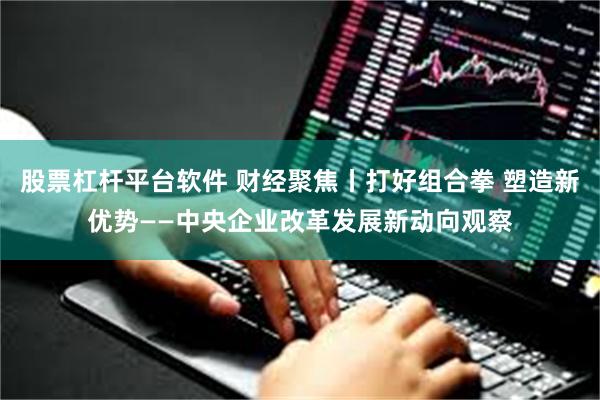 股票杠杆平台软件 财经聚焦丨打好组合拳 塑造新优势——中央企业改革发展新动向观察