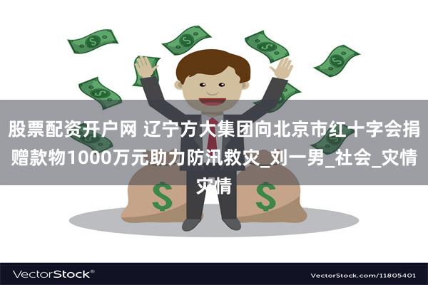 股票配资开户网 辽宁方大集团向北京市红十字会捐赠款物1000万元助力防汛救灾_刘一男_社会_灾情
