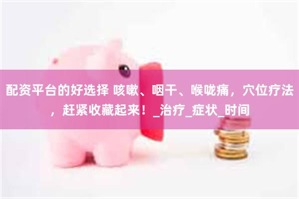 配资平台的好选择 咳嗽、咽干、喉咙痛，穴位疗法，赶紧收藏起来！_治疗_症状_时间