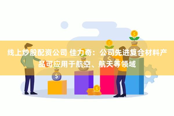 线上炒股配资公司 佳力奇：公司先进复合材料产品可应用于航空、航天等领域