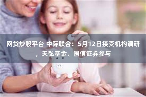 网贷炒股平台 中际联合：5月12日接受机构调研，天弘基金、国信证券参与