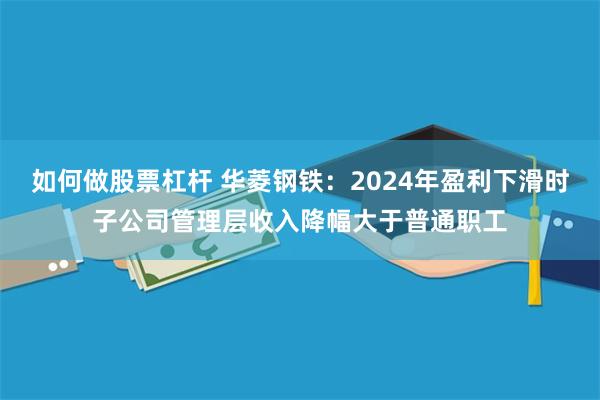 如何做股票杠杆 华菱钢铁：2024年盈利下滑时子公司管理层收入降幅大于普通职工