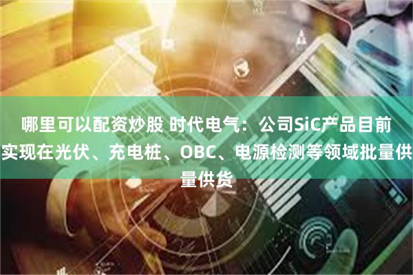 哪里可以配资炒股 时代电气：公司SiC产品目前已实现在光伏、充电桩、OBC、电源检测等领域批量供货