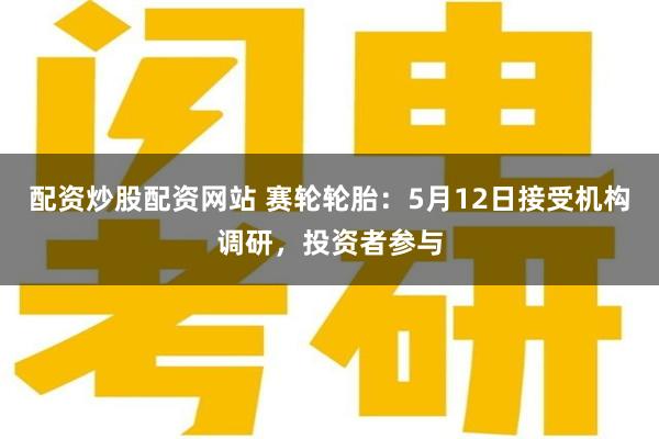 配资炒股配资网站 赛轮轮胎：5月12日接受机构调研，投资者参与