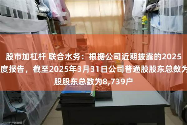 股市加杠杆 联合水务：根据公司近期披露的2025年第一季度报告，截至2025年3月31日公司普通股股东总数为8,739户