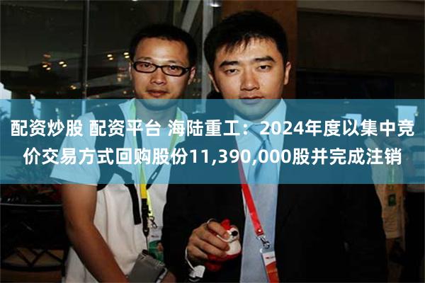 配资炒股 配资平台 海陆重工：2024年度以集中竞价交易方式回购股份11,390,000股并完成注销