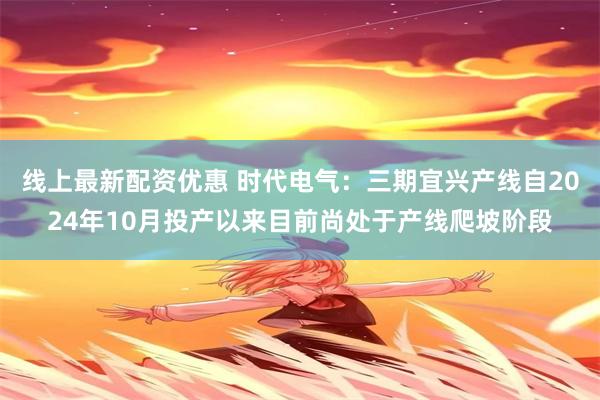 线上最新配资优惠 时代电气：三期宜兴产线自2024年10月投产以来目前尚处于产线爬坡阶段