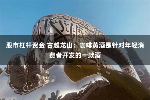 股市杠杆资金 古越龙山：咖啡黄酒是针对年轻消费者开发的一款酒