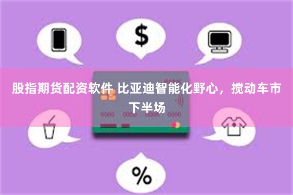 股指期货配资软件 比亚迪智能化野心，搅动车市下半场